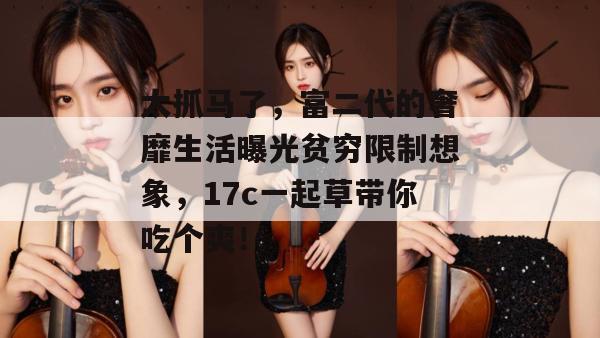 太抓马了,富二代的奢靡生活曝光贫穷限制想象,17c一起草带你吃个爽!