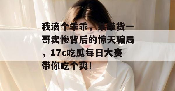 我滴个乖乖,某带货一哥卖惨背后的惊天骗局,17c吃瓜每日大赛带你吃个爽!