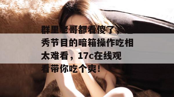 群里老哥都看傻了，选秀节目的暗箱操作吃相太难看，17c在线观看带你吃个爽！