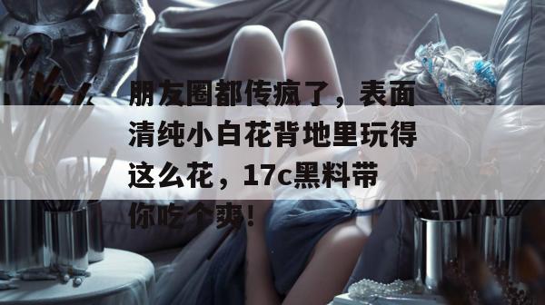 朋友圈都传疯了,表面清纯小白花背地里玩得这么花,17c黑料带你吃个爽!