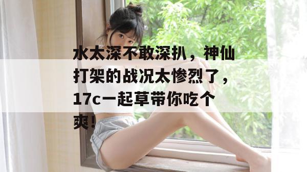 水太深不敢深扒,神仙打架的战况太惨烈了,17c一起草带你吃个爽!