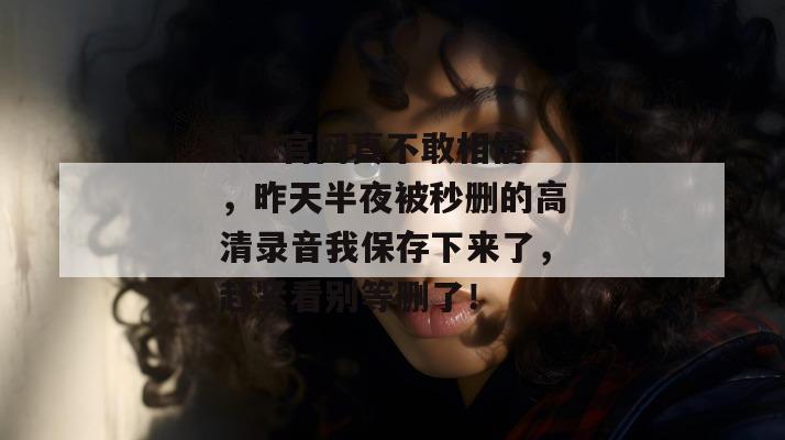 17c官网真不敢相信，昨天半夜被秒删的高清录音我保存下来了，赶紧看别等删了！
