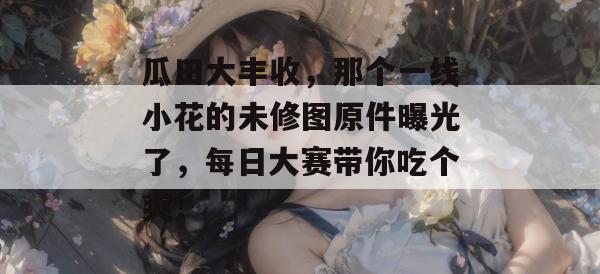 瓜田大丰收,那个一线小花的未修图原件曝光了,每日大赛带你吃个爽!