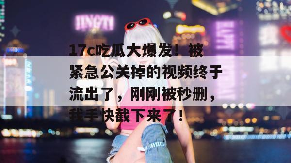 17c吃瓜大爆发！被紧急公关掉的视频终于流出了，刚刚被秒删，我手快截下来了！