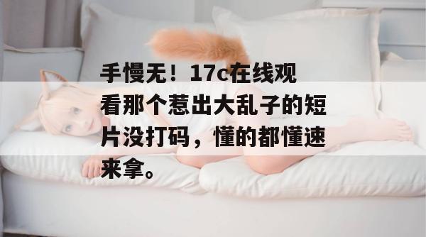 手慢无!17c在线观看那个惹出大乱子的短片没打码,懂的都懂速来拿。
