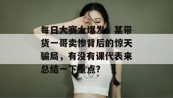 每日大赛大爆发!某带货一哥卖惨背后的惊天骗局,有没有课代表来总结一下重点?