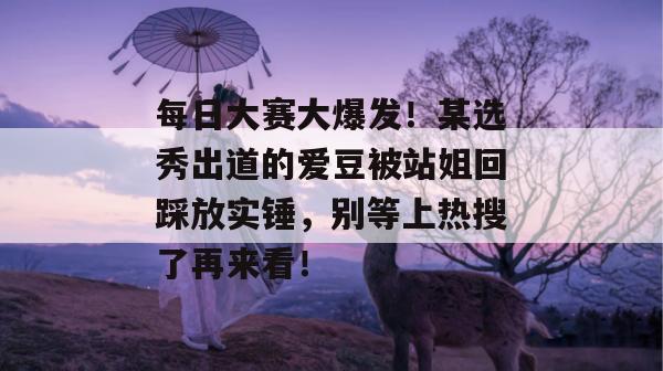 每日大赛大爆发！某选秀出道的爱豆被站姐回踩放实锤，别等上热搜了再来看！