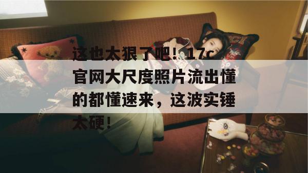 这也太狠了吧！17c官网大尺度照片流出懂的都懂速来，这波实锤太硬！