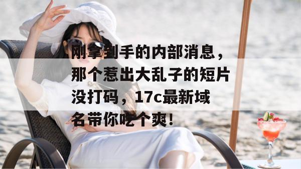 刚拿到手的内部消息，那个惹出大乱子的短片没打码，17c最新域名带你吃个爽！