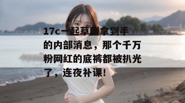 17c一起草刚拿到手的内部消息，那个千万粉网红的底裤都被扒光了，连夜补课！