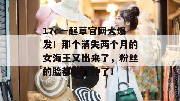 17c一起草官网大爆发！那个消失两个月的女海王又出来了，粉丝的脸都被打肿了！