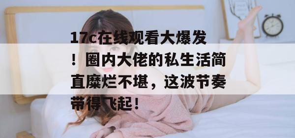 17c在线观看大爆发！圈内大佬的私生活简直糜烂不堪，这波节奏带得飞起！